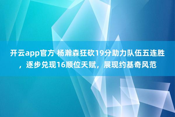 开云app官方 杨瀚森狂砍19分助力队伍五连胜，逐步兑现16顺位天赋，展现约基奇风范