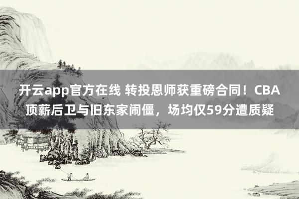 开云app官方在线 转投恩师获重磅合同！CBA顶薪后卫与旧东家闹僵，场均仅59分遭质疑