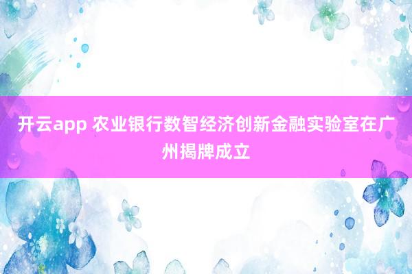开云app 农业银行数智经济创新金融实验室在广州揭牌成立