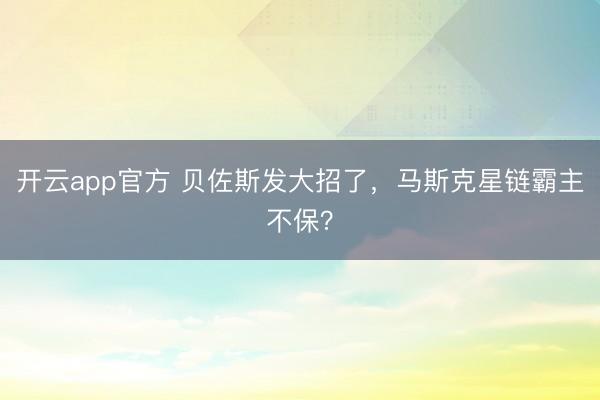 开云app官方 贝佐斯发大招了,马斯克星链霸主不保?