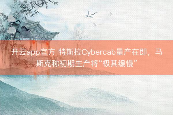 开云app官方 特斯拉Cybercab量产在即，马斯克称初期生产将“极其缓慢”
