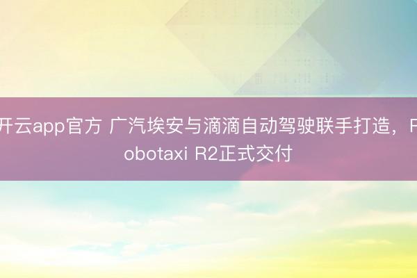 开云app官方 广汽埃安与滴滴自动驾驶联手打造，Robotaxi R2正式交付