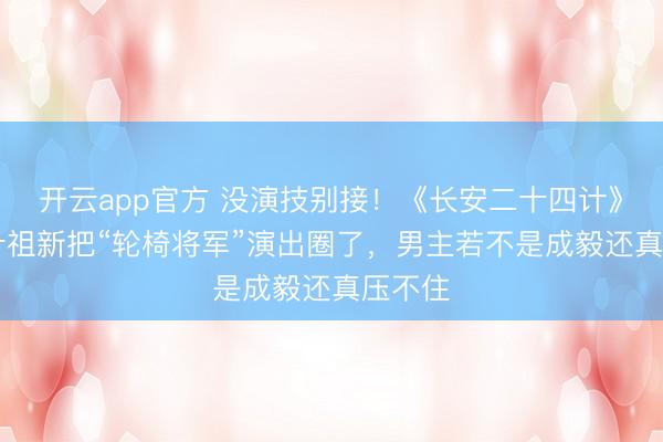 开云app官方 没演技别接！《长安二十四计》41岁叶祖新把“轮椅将军”演出圈了，男主若不是成毅还真压不住