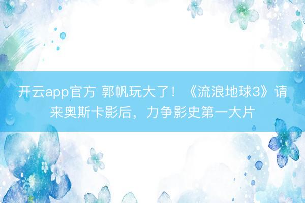 开云app官方 郭帆玩大了!《流浪地球3》请来奥斯卡影后,力争影史第一大片