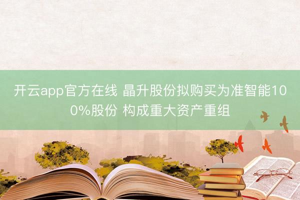 开云app官方在线 晶升股份拟购买为准智能100%股份 构成重大资产重组
