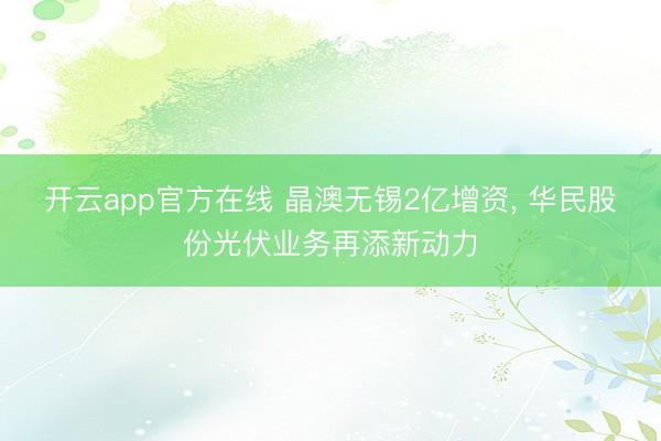 开云app官方在线 晶澳无锡2亿增资, 华民股份光伏业务再添新动力