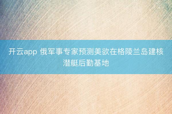 开云app 俄军事专家预测美欲在格陵兰岛建核潜艇后勤基地