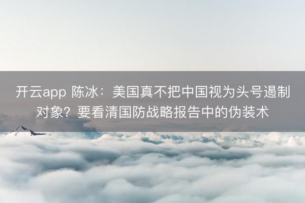 开云app 陈冰:美国真不把中国视为头号遏制对象?要看清国防战略报告中的伪装术