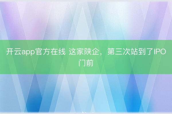 开云app官方在线 这家陕企，第三次站到了IPO门前