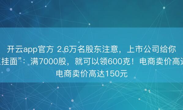开云app官方 2.6万名股东注意，上市公司给你发“手工挂面”：满7000股，就可以领600克！电商卖价高达150元