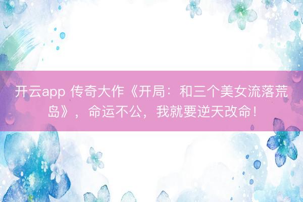 开云app 传奇大作《开局：和三个美女流落荒岛》，命运不公，我就要逆天改命！