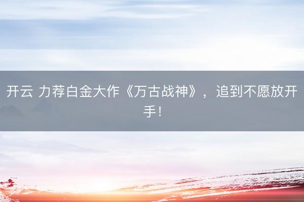 开云 力荐白金大作《万古战神》，追到不愿放开手！