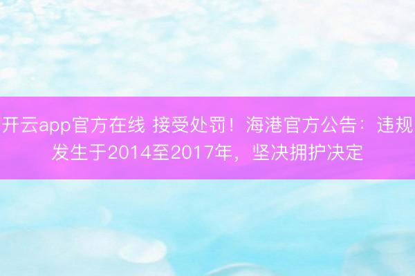 开云app官方在线 接受处罚！海港官方公告：违规发生于2014至2017年，坚决拥护决定