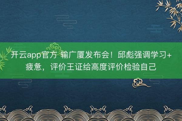 开云app官方 输广厦发布会！邱彪强调学习+疲惫，评价王证给高度评价检验自己