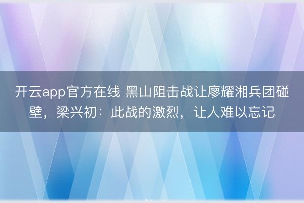 开云app官方在线 黑山阻击战让廖耀湘兵团碰壁，梁兴初：此战的激烈，让人难以忘记