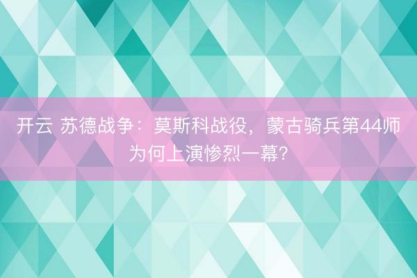 开云 苏德战争：莫斯科战役，蒙古骑兵第44师为何上演惨烈一幕？