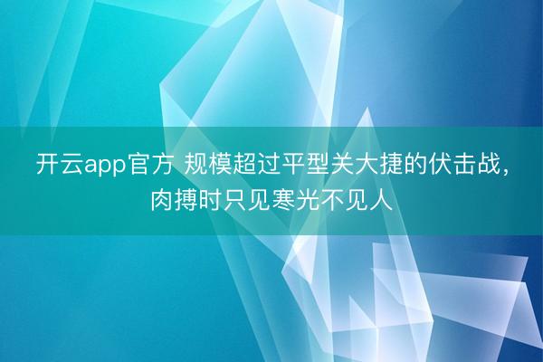 开云app官方 规模超过平型关大捷的伏击战,肉搏时只见寒光不见人