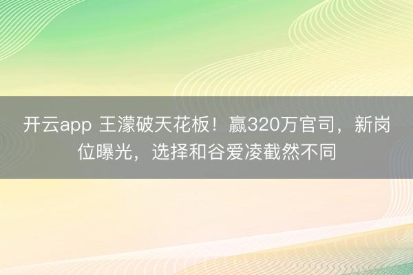 开云app 王濛破天花板！赢320万官司，新岗位曝光，选择和谷爱凌截然不同