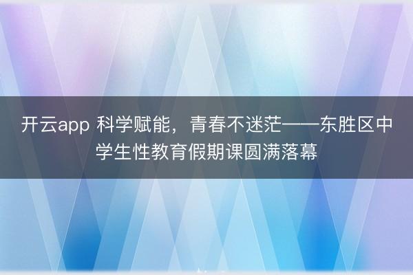 开云app 科学赋能，青春不迷茫——东胜区中学生性教育假期课圆满落幕