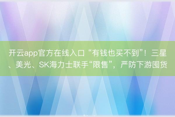 开云app官方在线入口 “有钱也买不到”！三星、美光、SK海力士联手“限售”，严防下游囤货