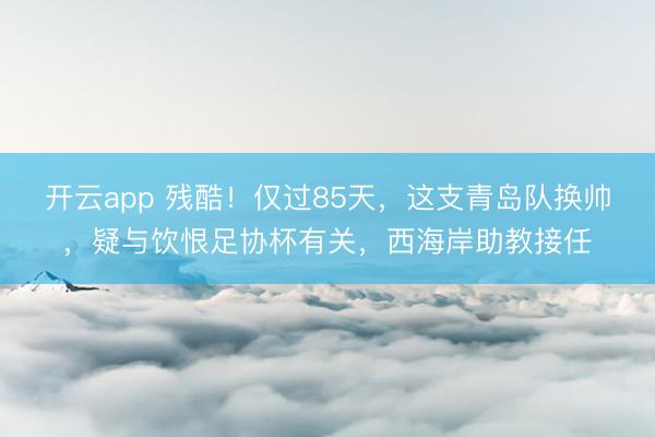 开云app 残酷！仅过85天，这支青岛队换帅，疑与饮恨足协杯有关，西海岸助教接任