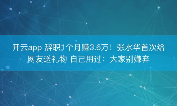 开云app 辞职1个月赚3.6万!张水华首次给网友送礼物 自己用过:大家别嫌弃