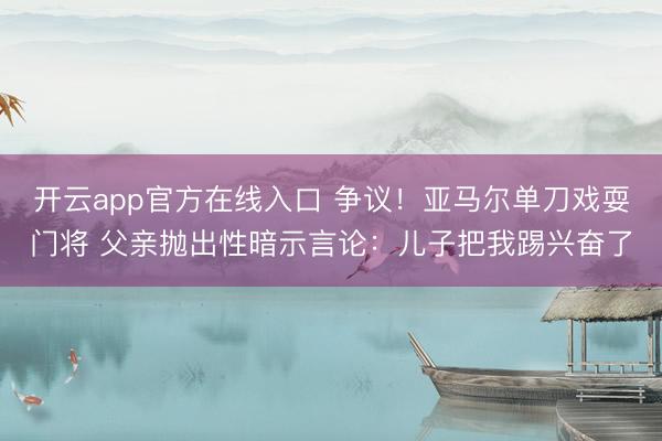 开云app官方在线入口 争议！亚马尔单刀戏耍门将 父亲抛出性暗示言论：儿子把我踢兴奋了