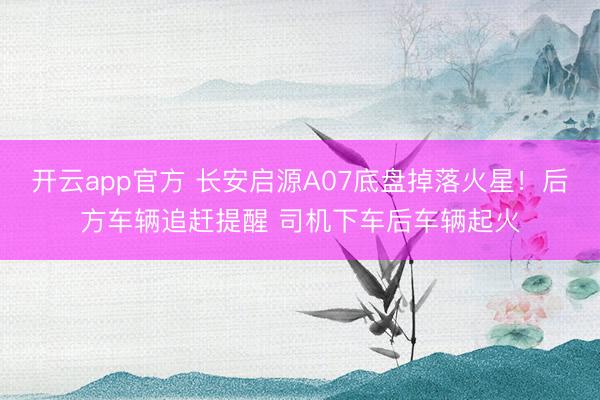开云app官方 长安启源A07底盘掉落火星！后方车辆追赶提醒 司机下车后车辆起火