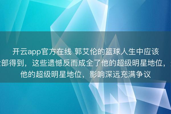 开云app官方在线 郭艾伦的篮球人生中应该得到的荣誉未能全部得到，这些遗憾反而成全了他的超级明星地位，影响深远充满争议