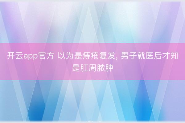 开云app官方 以为是痔疮复发， 男子就医后才知是肛周脓肿
