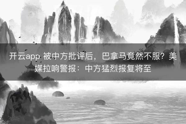 开云app 被中方批评后，巴拿马竟然不服？美媒拉响警报：中方猛烈报复将至