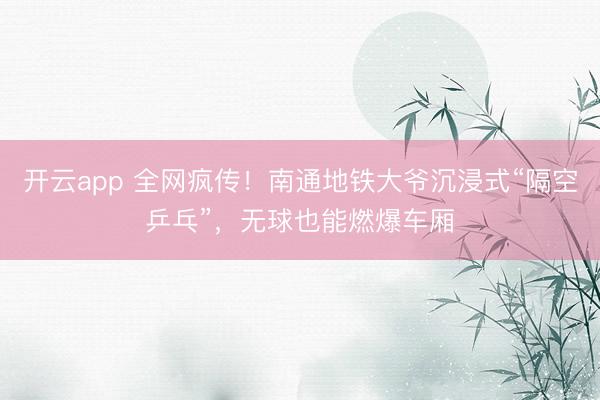 开云app 全网疯传！南通地铁大爷沉浸式“隔空乒乓”，无球也能燃爆车厢