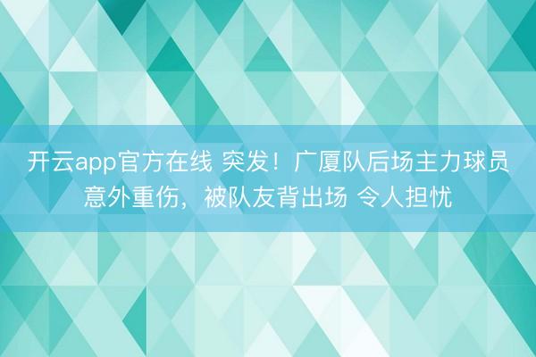 开云app官方在线 突发！广厦队后场主力球员意外重伤，被队友背出场 令人担忧
