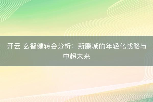 开云 玄智健转会分析：新鹏城的年轻化战略与中超未来