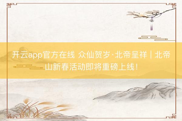 开云app官方在线 众仙贺岁·北帝呈祥 | 北帝山新春活动即将重磅上线！