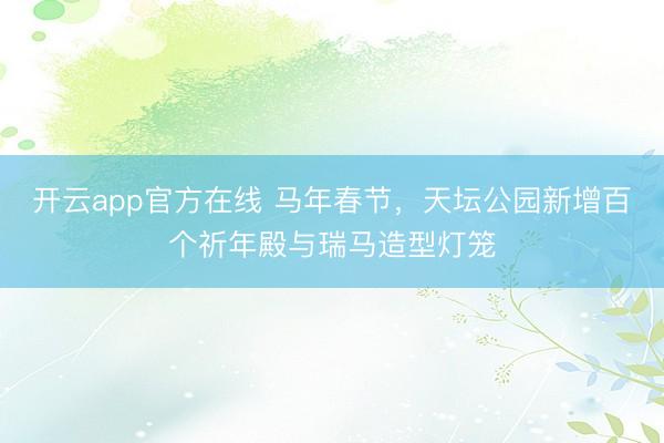 开云app官方在线 马年春节，天坛公园新增百个祈年殿与瑞马造型灯笼