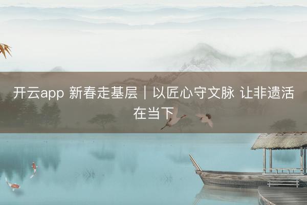 开云app 新春走基层｜以匠心守文脉 让非遗活在当下