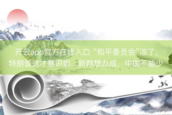 开云app官方在线入口 “和平委员会”凉了，特朗普这才意识到，新群想办成，中国不能少