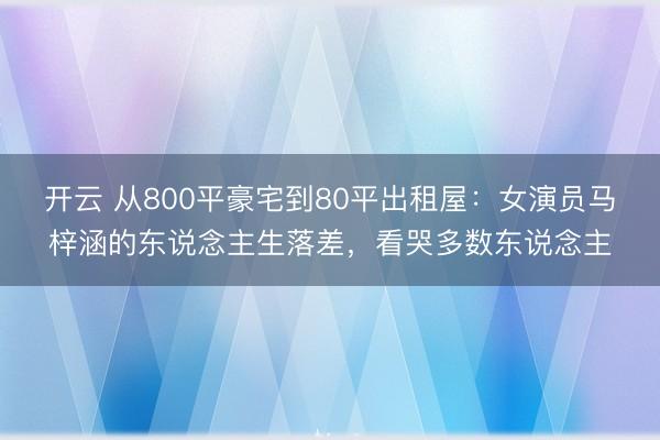 开云 从800平豪宅到80平出租屋：女演员马梓涵的东说念主生落差，看哭多数东说念主