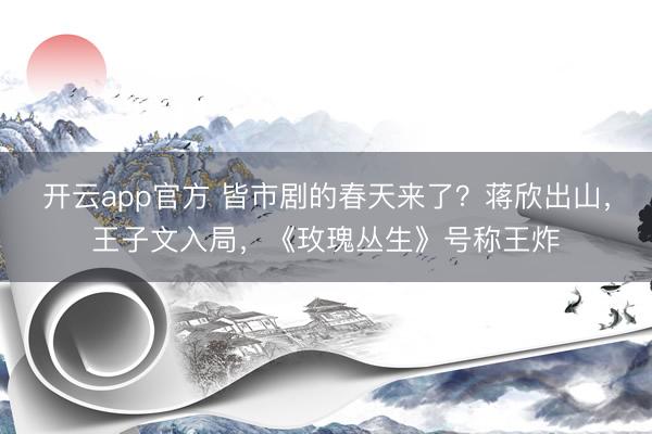 开云app官方 皆市剧的春天来了？蒋欣出山，王子文入局，《玫瑰丛生》号称王炸