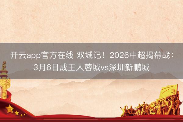开云app官方在线 双城记！2026中超揭幕战：3月6日成王人蓉城vs深圳新鹏城