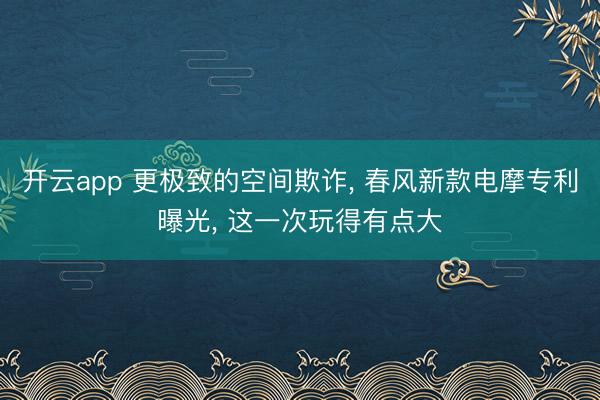 开云app 更极致的空间欺诈, 春风新款电摩专利曝光, 这一次玩得有点大