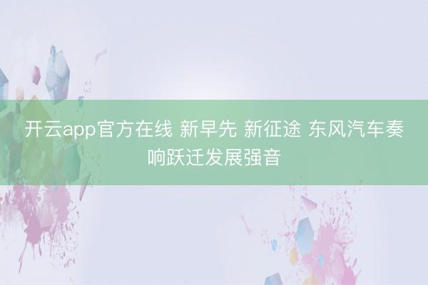 开云app官方在线 新早先 新征途 东风汽车奏响跃迁发展强音