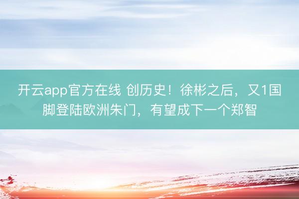 开云app官方在线 创历史！徐彬之后，又1国脚登陆欧洲朱门，有望成下一个郑智