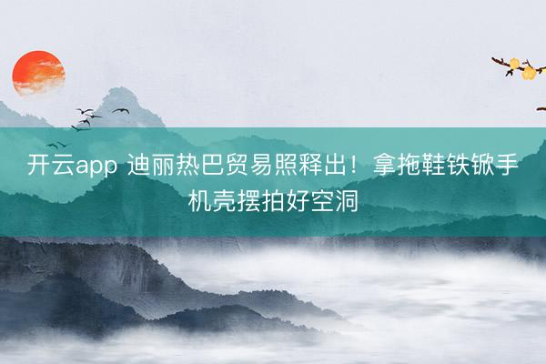 开云app 迪丽热巴贸易照释出！拿拖鞋铁锨手机壳摆拍好空洞