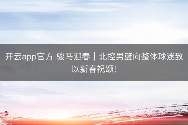 开云app官方 骏马迎春｜北控男篮向整体球迷致以新春祝颂！