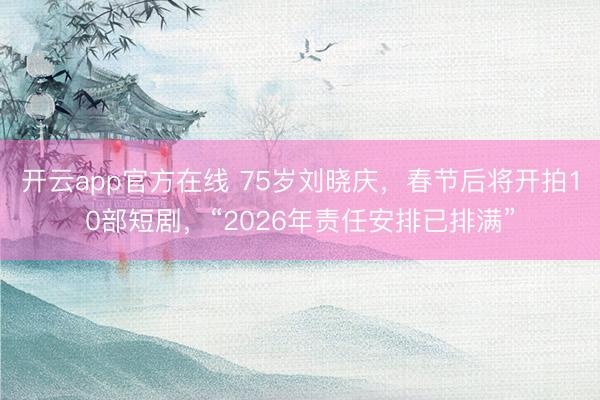 开云app官方在线 75岁刘晓庆，春节后将开拍10部短剧，“2026年责任安排已排满”