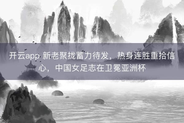 开云app 新老聚拢蓄力待发,热身连胜重拾信心,中国女足志在卫冕亚洲杯