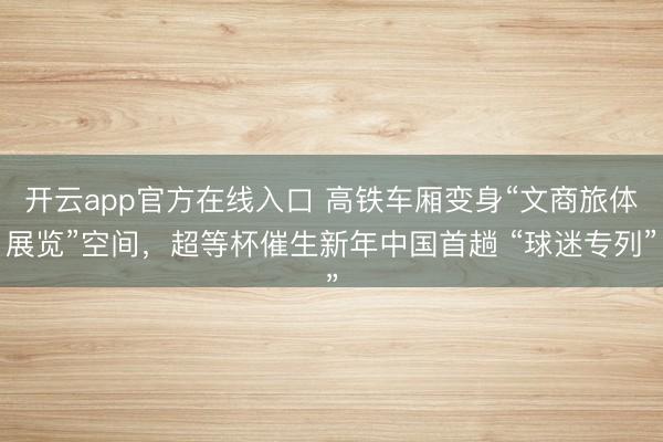 开云app官方在线入口 高铁车厢变身“文商旅体展览”空间,超等杯催生新年中国首趟 “球迷专列”