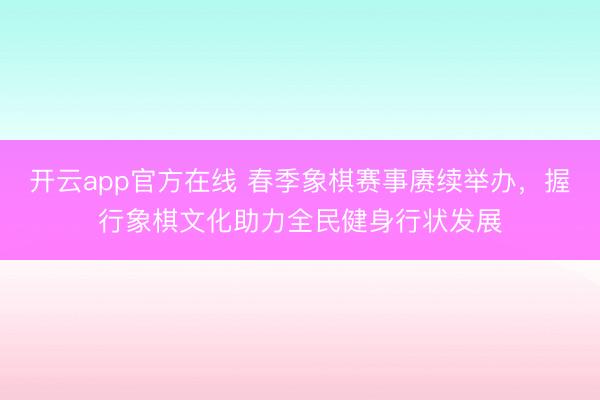开云app官方在线 春季象棋赛事赓续举办,握行象棋文化助力全民健身行状发展